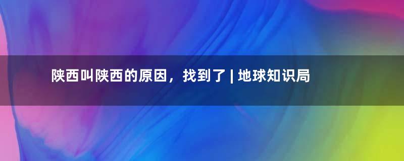 陕西叫陕西的原因，找到了 | 地球知识局